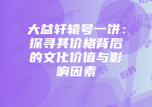 大益轩辕号一饼：探寻其价格背后的文化价值与影响因素