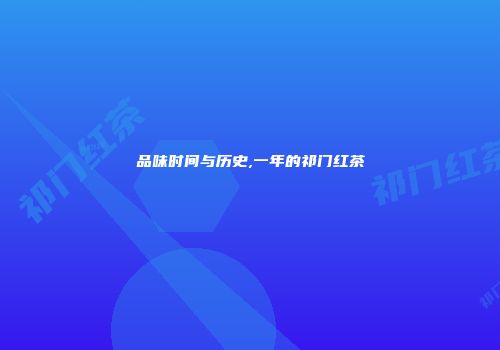 品味时间与历史,一年的祁门红茶