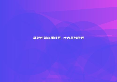 茶叶包装材质特性_六大茶的特性