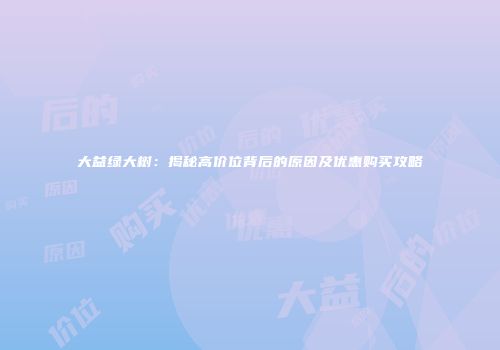 大益绿大树：揭秘高价位背后的原因及优惠购买攻略