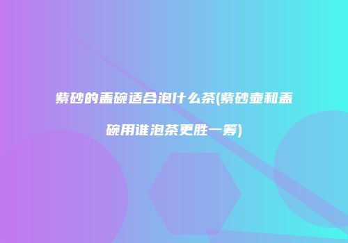 紫砂的盖碗适合泡什么茶(紫砂壶和盖碗用谁泡茶更胜一筹)