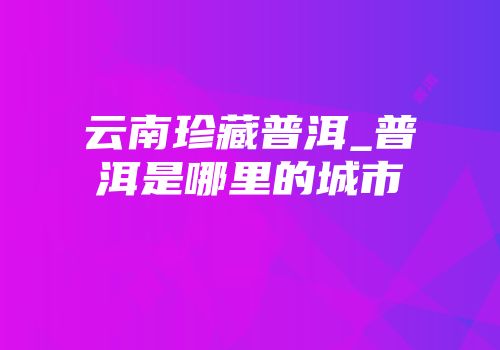云南珍藏普洱_普洱是哪里的城市