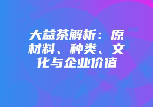 大益茶解析：原材料、种类、文化与企业价值