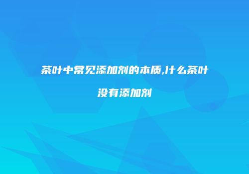 茶叶中常见添加剂的本质,什么茶叶没有添加剂