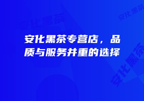 安化黑茶专营店，品质与服务并重的选择