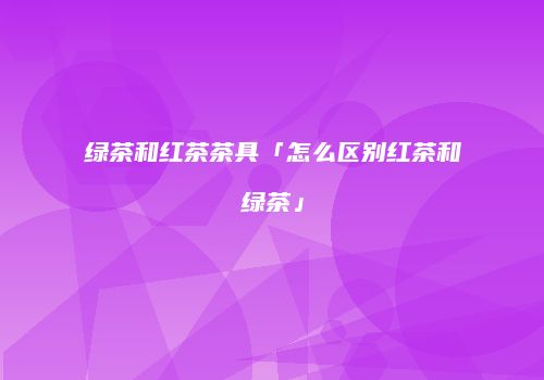 绿茶和红茶茶具「怎么区别红茶和绿茶」