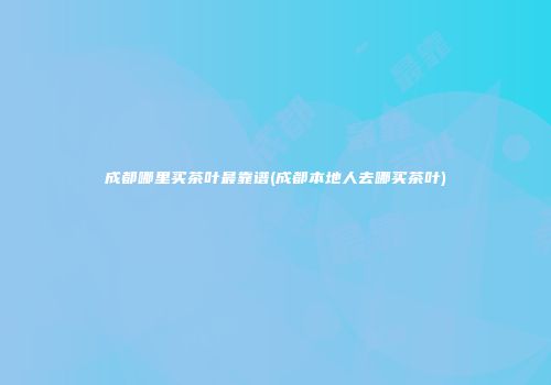 成都哪里买茶叶最靠谱(成都本地人去哪买茶叶)