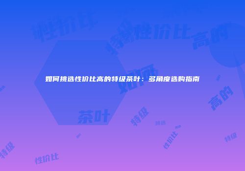 如何挑选性价比高的特级茶叶：多角度选购指南