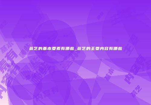 茶艺的基本要素有哪些_茶艺的主要内容有哪些
