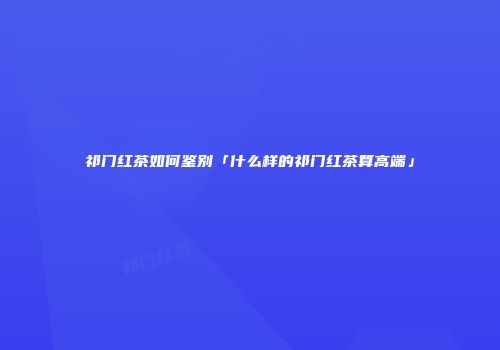 祁门红茶如何鉴别「什么样的祁门红茶算高端」