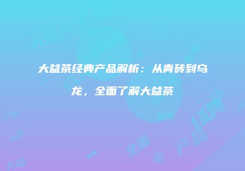大益茶经典产品解析：从青砖到乌龙，全面了解大益茶