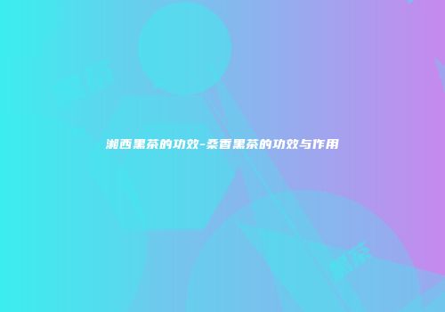 湘西黑茶的功效-桑香黑茶的功效与作用