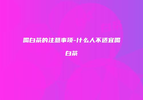 喝白茶的注意事项-什么人不适宜喝白茶