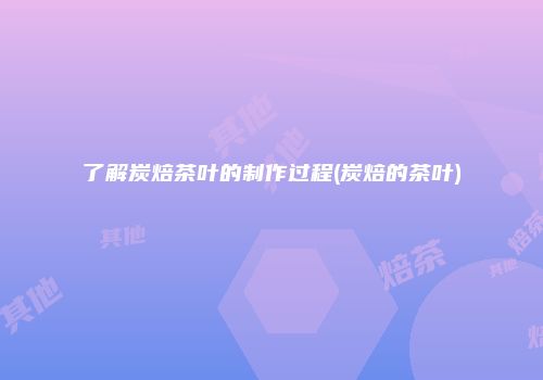 了解炭焙茶叶的制作过程(炭焙的茶叶)