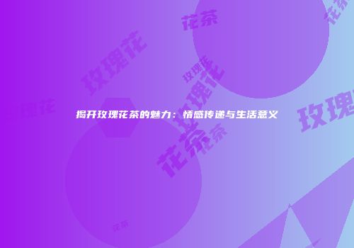 揭开玫瑰花茶的魅力：情感传递与生活意义