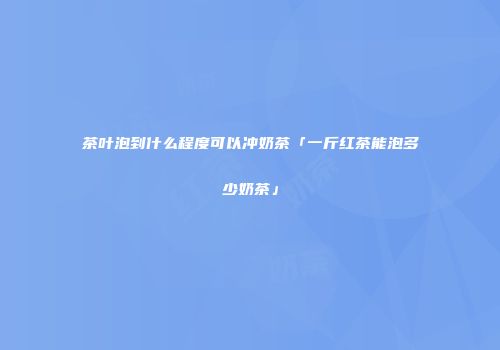 茶叶泡到什么程度可以冲奶茶「一斤红茶能泡多少奶茶」