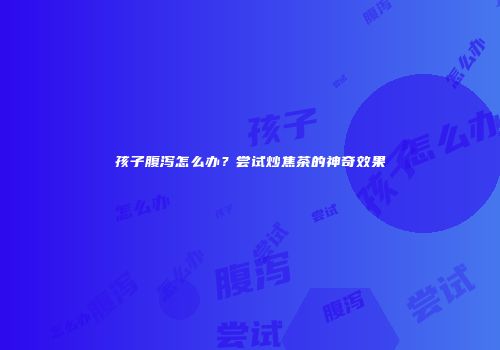 孩子腹泻怎么办？尝试炒焦茶的神奇效果