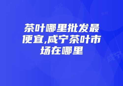 茶叶哪里批发最便宜,咸宁茶叶市场在哪里
