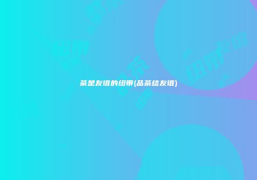 茶是友谊的纽带(品茶结友谊)