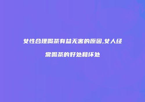 女性合理喝茶有益无害的原因,女人经常喝茶的好处和坏处