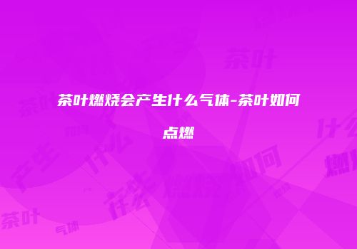茶叶燃烧会产生什么气体-茶叶如何点燃