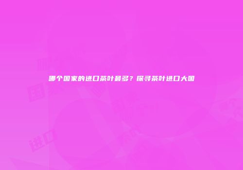 哪个国家的进口茶叶最多？探寻茶叶进口大国