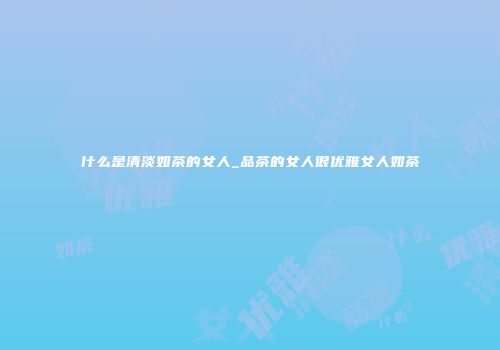 什么是清淡如茶的女人_品茶的女人很优雅女人如茶