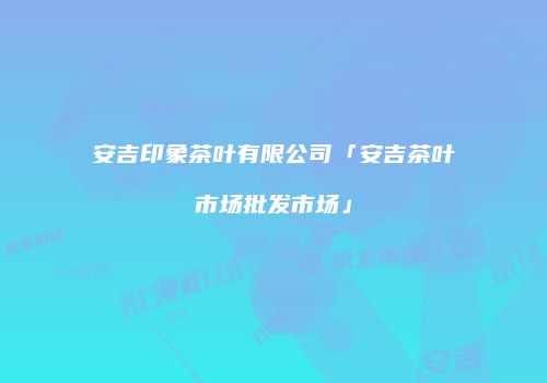 安吉印象茶叶有限公司「安吉茶叶市场批发市场」