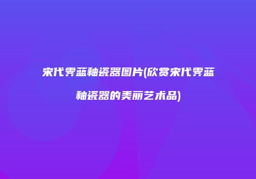 宋代霁蓝釉瓷器图片(欣赏宋代霁蓝釉瓷器的美丽艺术品)
