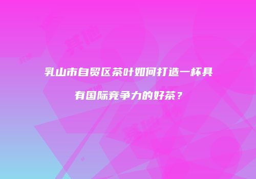 乳山市自贸区茶叶如何打造一杯具有国际竞争力的好茶？