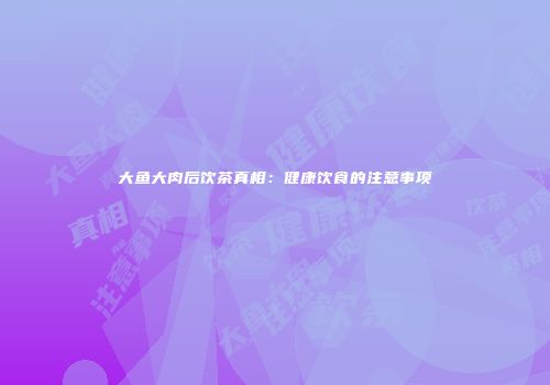 大鱼大肉后饮茶真相：健康饮食的注意事项