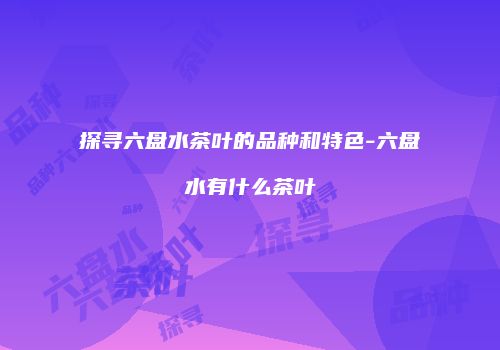 探寻六盘水茶叶的品种和特色-六盘水有什么茶叶