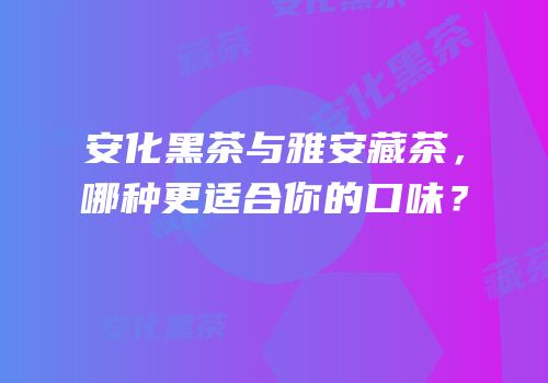 安化黑茶与雅安藏茶，哪种更适合你的口味？