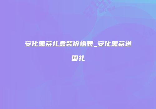 安化黑茶礼盒装价格表_安化黑茶送国礼