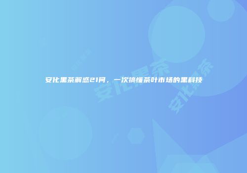 安化黑茶解惑21问，一次搞懂茶叶市场的黑科技
