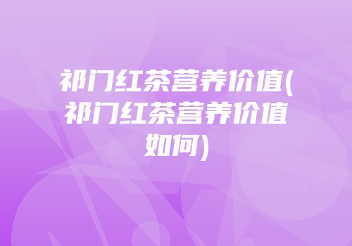 祁门红茶营养价值(祁门红茶营养价值如何)