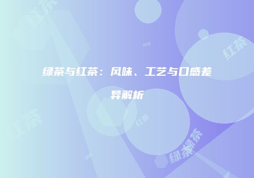 绿茶与红茶：风味、工艺与口感差异解析