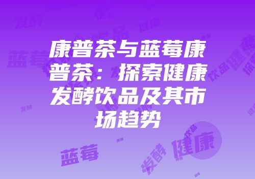 康普茶与蓝莓康普茶：探索健康发酵饮品及其市场趋势