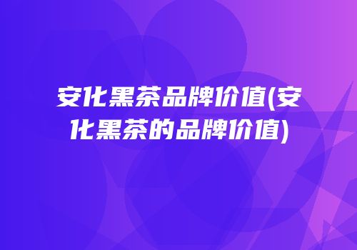 安化黑茶品牌价值(安化黑茶的品牌价值)