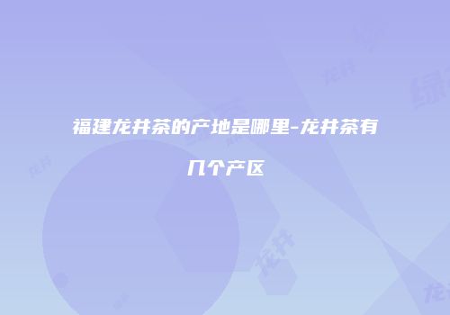 福建龙井茶的产地是哪里-龙井茶有几个产区