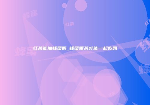 红茶能加蜂蜜吗_蜂蜜跟茶叶能一起吃吗