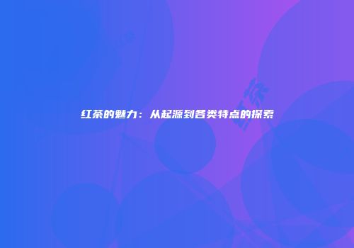 红茶的魅力：从起源到各类特点的探索