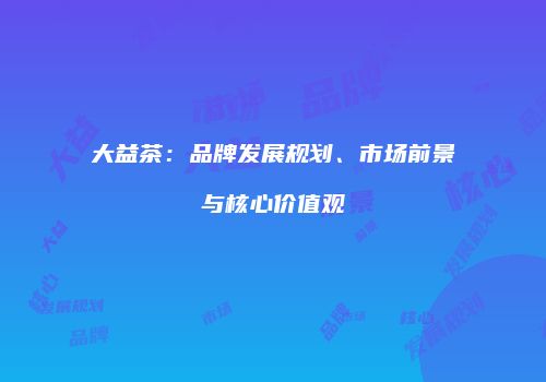 大益茶：品牌发展规划、市场前景与核心价值观