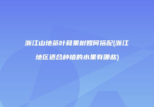 浙江山地茶叶和果树如何搭配(浙江地区适合种植的水果有哪些)