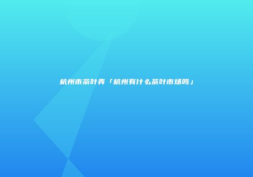 杭州市茶叶弄「杭州有什么茶叶市场吗」