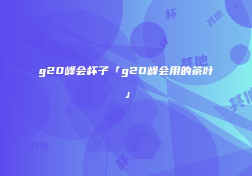 g20峰会杯子「g20峰会用的茶叶」