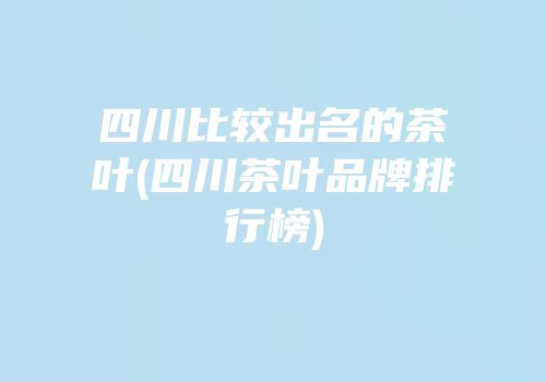 四川比较出名的茶叶(四川茶叶品牌排行榜)