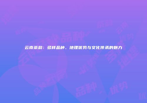 云南茶韵：多样品种、地理优势与文化传承的魅力