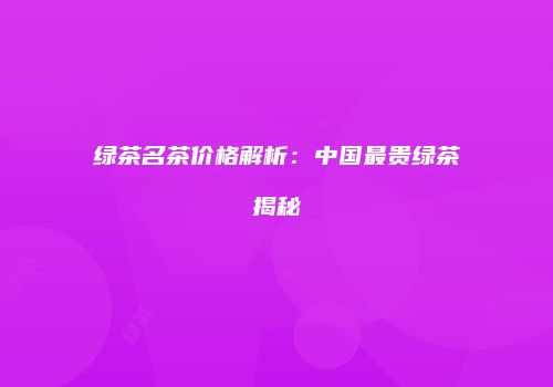 绿茶名茶价格解析：中国最贵绿茶揭秘