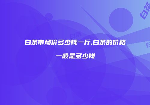 白茶市场价多少钱一斤,白茶的价格一般是多少钱